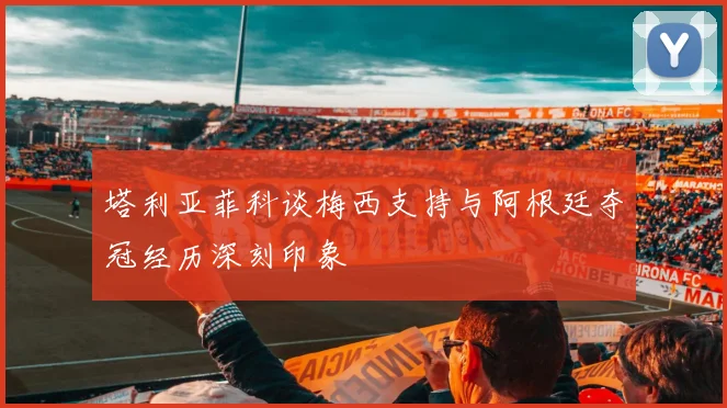 塔利亚菲科谈梅西支持与阿根廷夺冠经历深刻印象