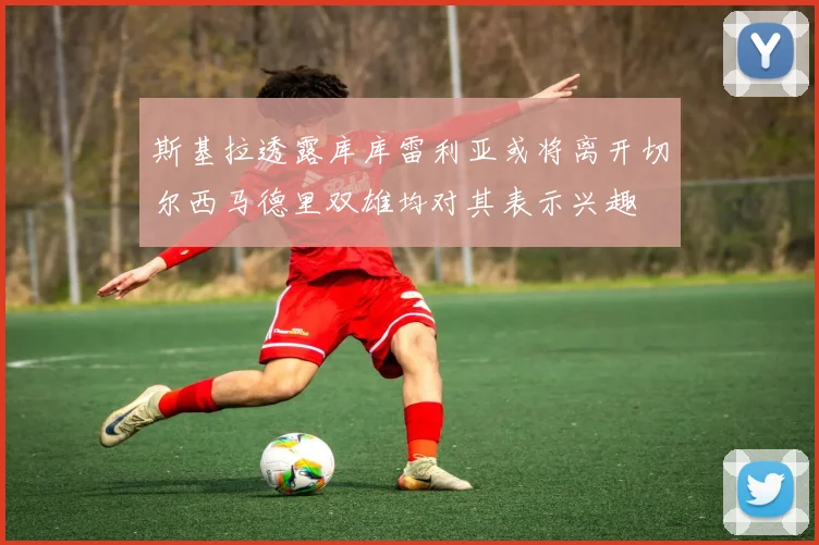 斯基拉透露库库雷利亚或将离开切尔西马德里双雄均对其表示兴趣
