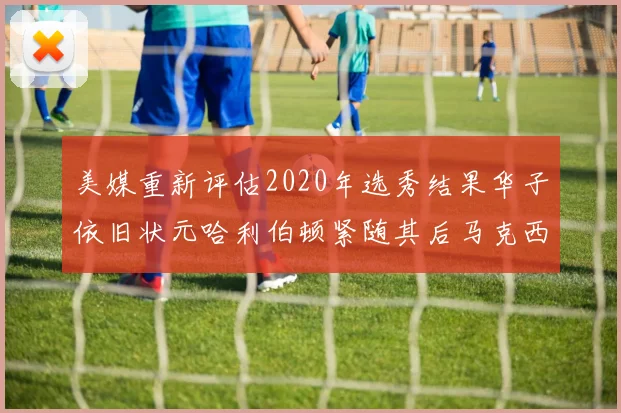 美媒重新评估2020年选秀结果华子依旧状元哈利伯顿紧随其后马克西位列探花