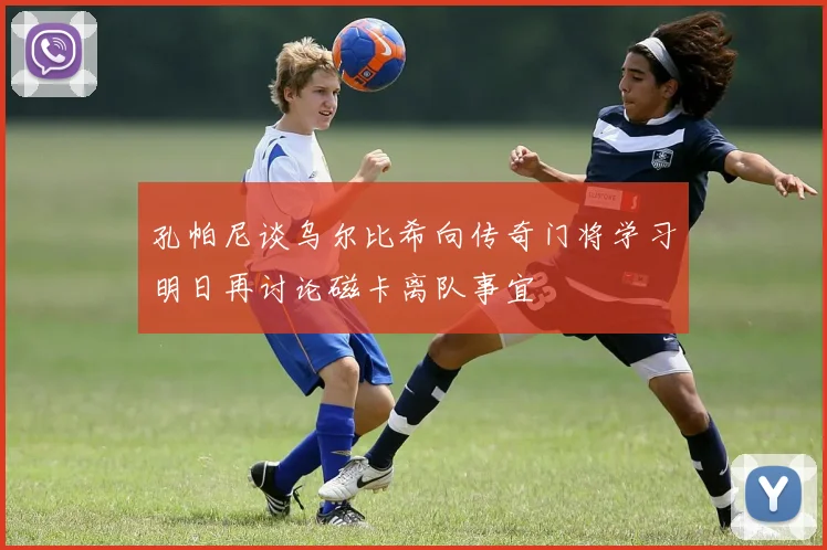孔帕尼谈乌尔比希向传奇门将学习明日再讨论磁卡离队事宜