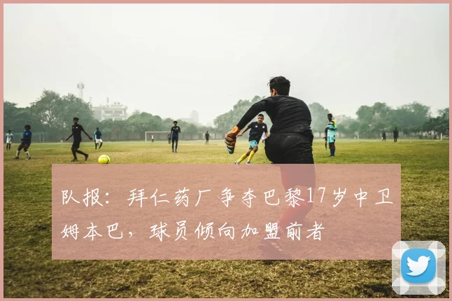 队报：拜仁药厂争夺巴黎17岁中卫姆本巴，球员倾向加盟前者