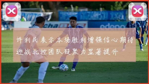 许利民表示本场胜利增强信心期待迎战北控团队凝聚力显著提升