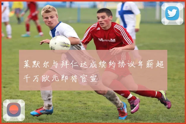 莱默尔与拜仁达成续约协议年薪超千万欧元即将官宣