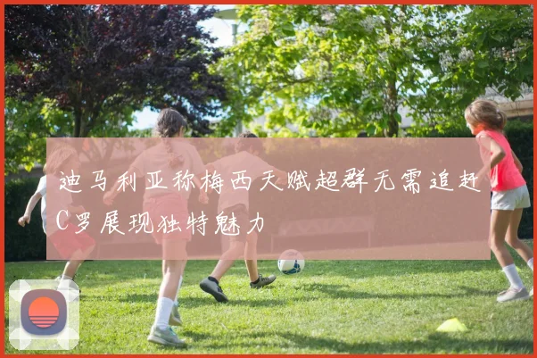 迪马利亚称梅西天赋超群无需追赶C罗展现独特魅力