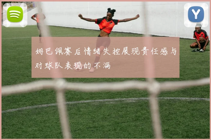 姆巴佩赛后情绪失控展现责任感与对球队表现的不满