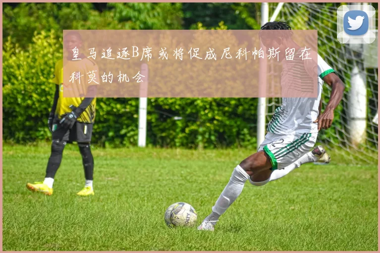 皇马追逐B席或将促成尼科帕斯留在科莫的机会