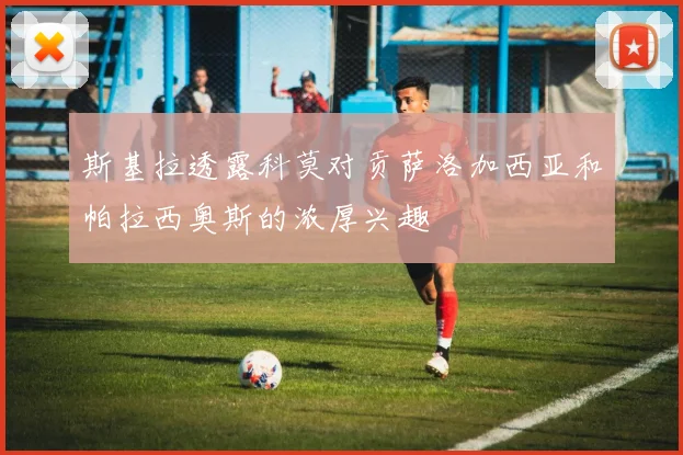 斯基拉透露科莫对贡萨洛加西亚和帕拉西奥斯的浓厚兴趣