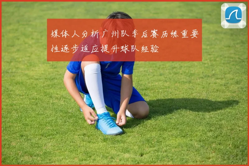 媒体人分析广州队季后赛历练重要性逐步适应提升球队经验