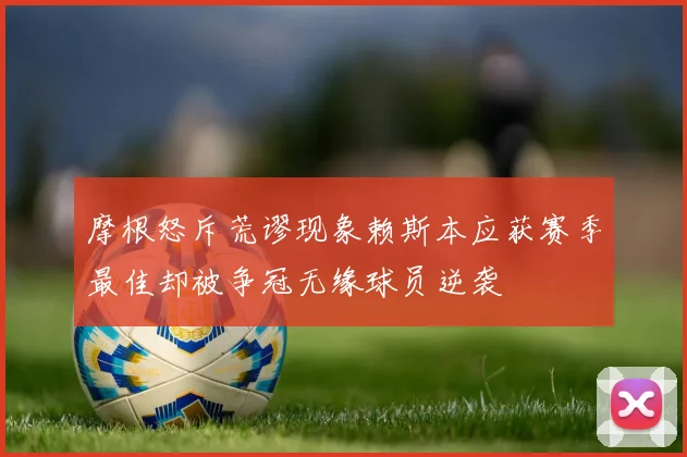 摩根怒斥荒谬现象赖斯本应获赛季最佳却被争冠无缘球员逆袭