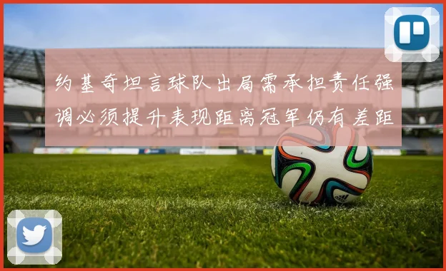 约基奇坦言球队出局需承担责任强调必须提升表现距离冠军仍有差距
