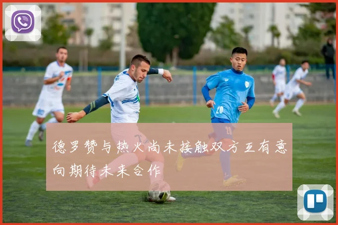 德罗赞与热火尚未接触双方互有意向期待未来合作