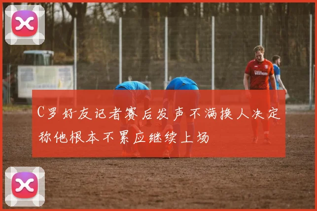 C罗好友记者赛后发声不满换人决定称他根本不累应继续上场