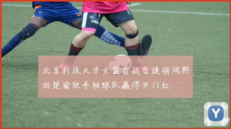 北京科技大学女篮首战告捷胡润熙刘楚渝联手助球队赢得开门红