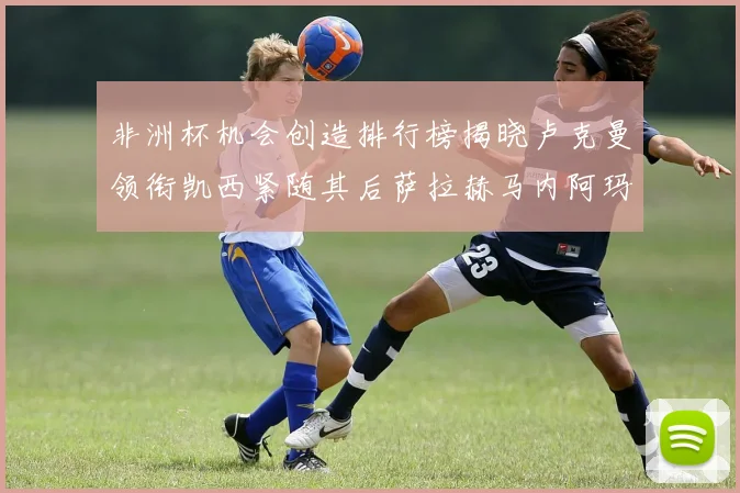 非洲杯机会创造排行榜揭晓卢克曼领衔凯西紧随其后萨拉赫马内阿玛德跻身前五