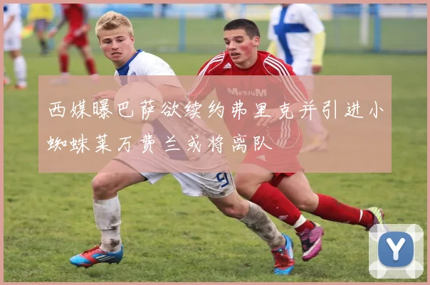 西媒曝巴萨欲续约弗里克并引进小蜘蛛莱万费兰或将离队