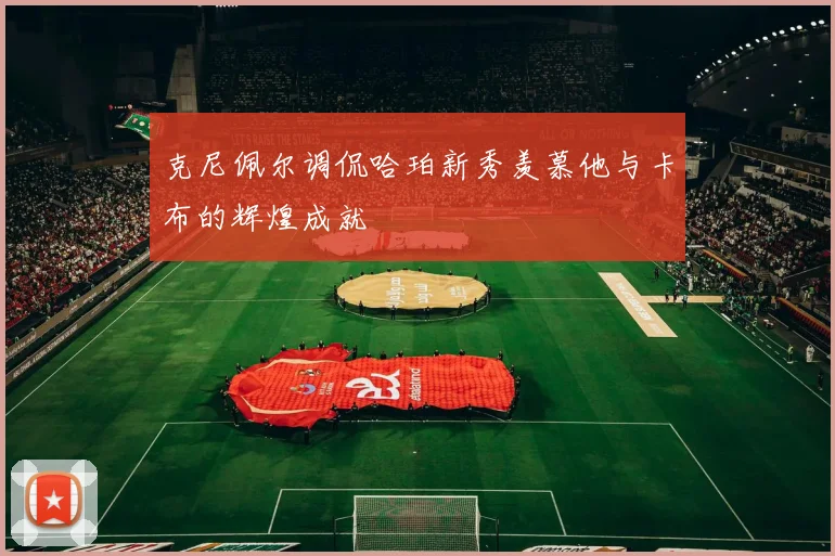 克尼佩尔调侃哈珀新秀羡慕他与卡布的辉煌成就